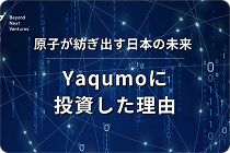原子が紡ぎ出す日本の未来 ー Yaqumoに投資した理由
